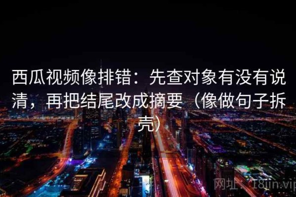 西瓜视频像排错：先查对象有没有说清，再把结尾改成摘要（像做句子拆壳）