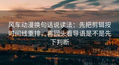 风车动漫换句话说读法：先把剪辑按时间线重排，再回头看导语是不是先下判断