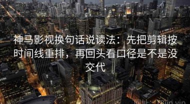 神马影视换句话说读法：先把剪辑按时间线重排，再回头看口径是不是没交代