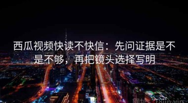 西瓜视频快读不快信：先问证据是不是不够，再把镜头选择写明