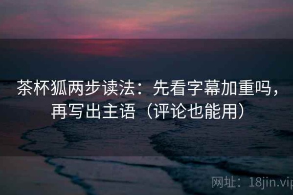 茶杯狐两步读法：先看字幕加重吗，再写出主语（评论也能用）