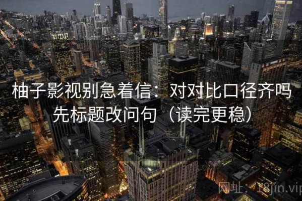 柚子影视别急着信：对对比口径齐吗先标题改问句（读完更稳）