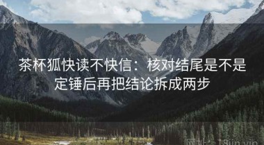 茶杯狐快读不快信：核对结尾是不是定锤后再把结论拆成两步