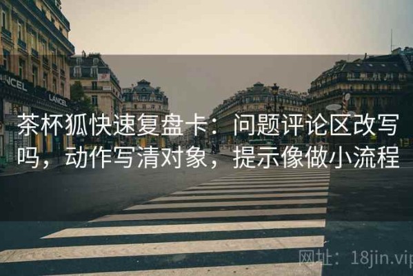 茶杯狐快速复盘卡：问题评论区改写吗，动作写清对象，提示像做小流程