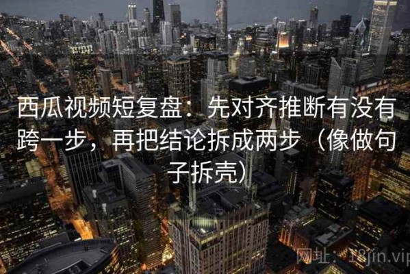 西瓜视频短复盘：先对齐推断有没有跨一步，再把结论拆成两步（像做句子拆壳）