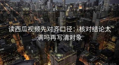 读西瓜视频先对齐口径：核对结论太满吗再写清对象