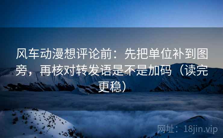 风车动漫想评论前：先把单位补到图旁，再核对转发语是不是加码（读完更稳）