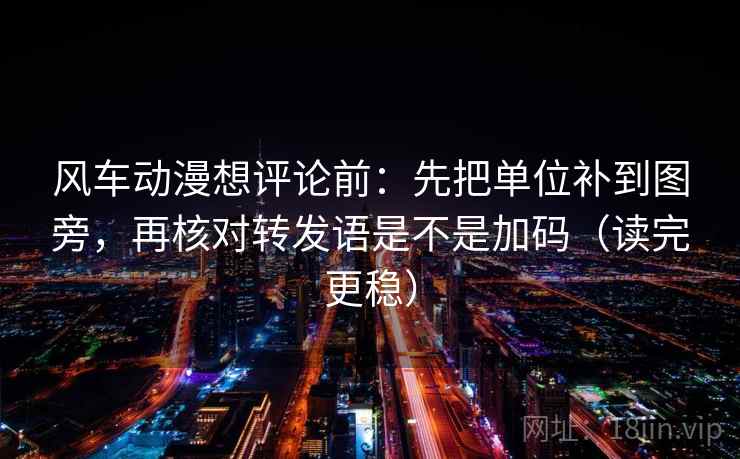 风车动漫想评论前：先把单位补到图旁，再核对转发语是不是加码（读完更稳）