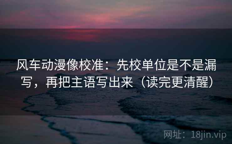 风车动漫像校准：先校单位是不是漏写，再把主语写出来（读完更清醒）