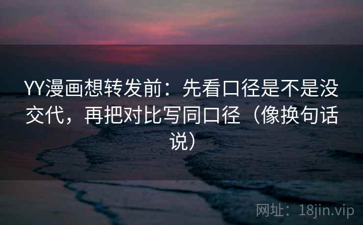 YY漫画想转发前：先看口径是不是没交代，再把对比写同口径（像换句话说）