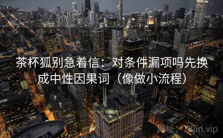 茶杯狐别急着信：对条件漏项吗先换成中性因果词（像做小流程）