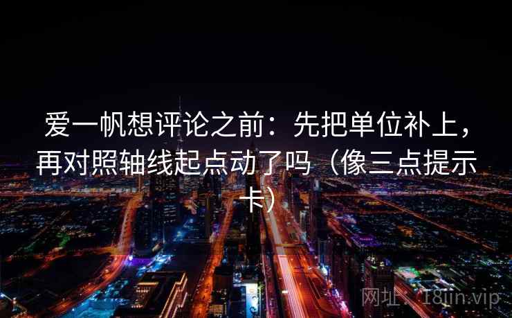 爱一帆想评论之前：先把单位补上，再对照轴线起点动了吗（像三点提示卡）