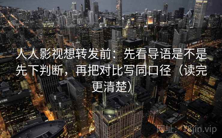 人人影视想转发前：先看导语是不是先下判断，再把对比写同口径（读完更清楚）