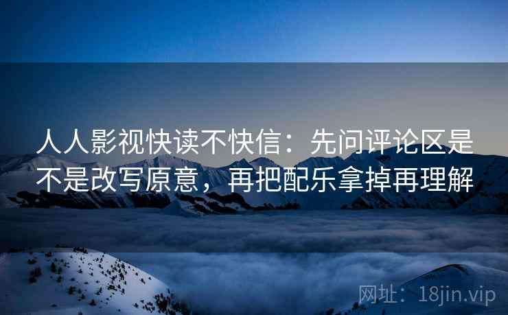 人人影视快读不快信：先问评论区是不是改写原意，再把配乐拿掉再理解
