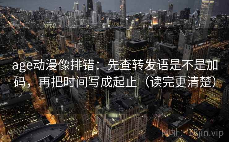 age动漫像排错：先查转发语是不是加码，再把时间写成起止（读完更清楚）