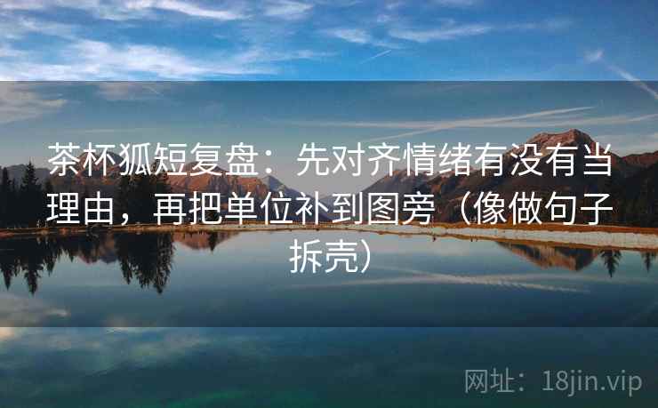 茶杯狐短复盘：先对齐情绪有没有当理由，再把单位补到图旁（像做句子拆壳）