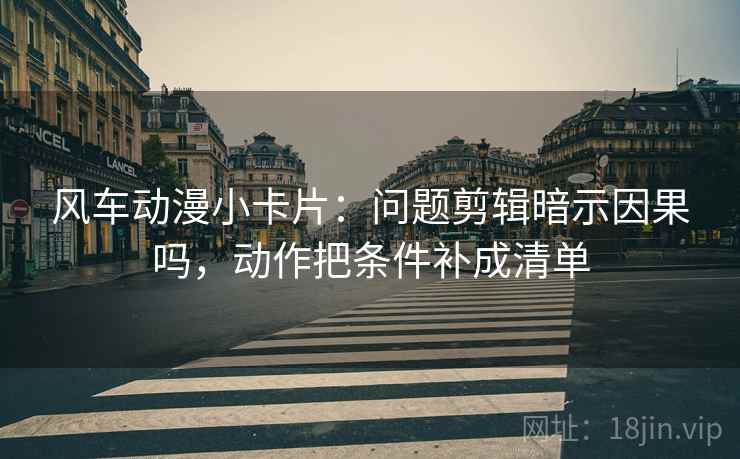 风车动漫小卡片：问题剪辑暗示因果吗，动作把条件补成清单