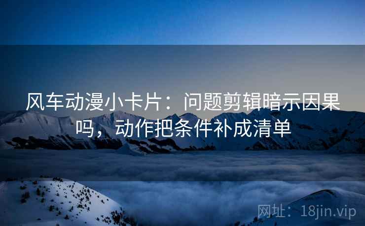 风车动漫小卡片：问题剪辑暗示因果吗，动作把条件补成清单