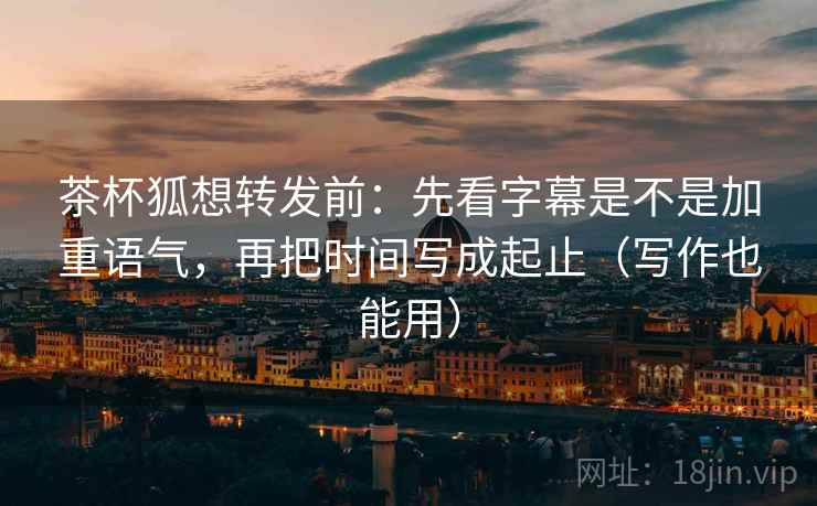 茶杯狐想转发前:先看字幕是不是加重语气,再把时间写成起止(写作也能用) 茶杯狐想转发前:先看字幕是不是加重语气,再把时间写成起止(写作也能用)