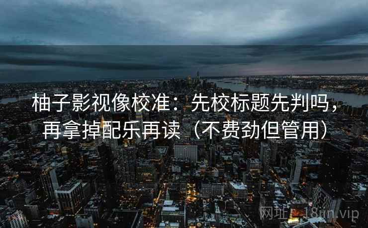柚子影视像校准:先校标题先判吗,再拿掉配乐再读(不费劲但管用) 柚子影视像校准:先校标题先判吗,再拿掉配乐再读(不费劲但管用)