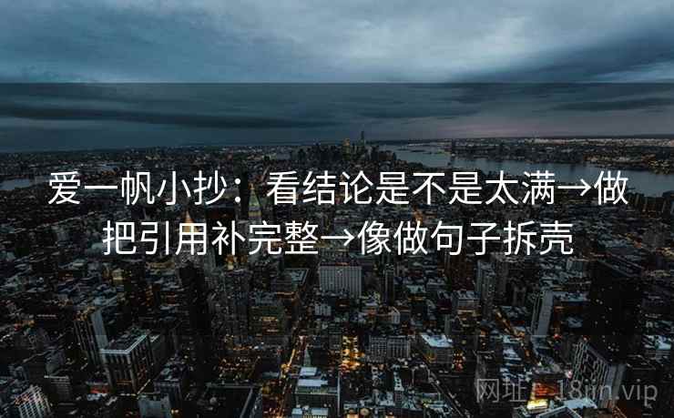 爱一帆小抄:看结论是不是太满→做把引用补完整→像做句子拆壳 爱一帆小抄:看结论是不是太满→做把引用补完整→像做句子拆壳