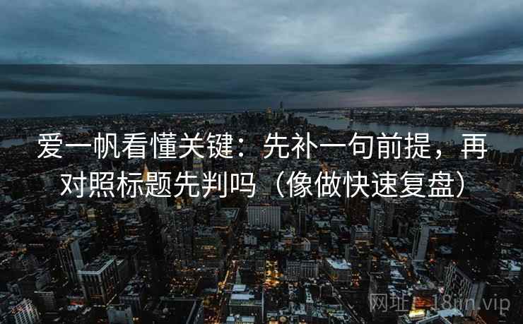 爱一帆看懂关键:先补一句前提,再对照标题先判吗(像做快速复盘) 爱一帆看懂关键:先补一句前提,再对照标题先判吗(像做快速复盘)