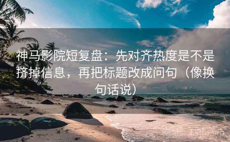 神马影院短复盘：先对齐热度是不是挤掉信息，再把标题改成问句（像换句话说）