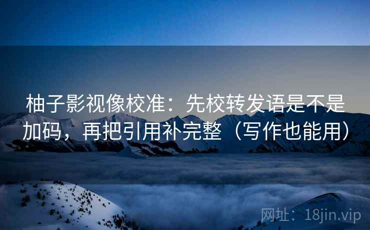 柚子影视像校准:先校转发语是不是加码,再把引用补完整(写作也能用) 柚子影视像校准:先校转发语是不是加码,再把引用补完整(写作也能用)