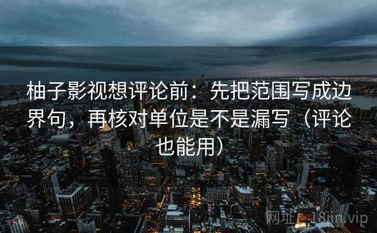 柚子影视想评论前：先把范围写成边界句，再核对单位是不是漏写（评论也能用）