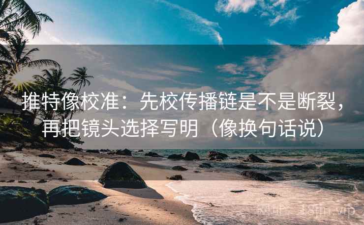 推特像校准：先校传播链是不是断裂，再把镜头选择写明（像换句话说）